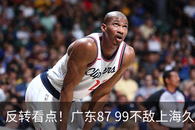 反转看点！广东87 99不敌上海久事，看似输球却因祸得福，赛后收获三大利好
